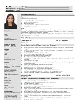 NAMENAME (as it appears on passport):(as it appears on passport): Belaabi Najet
Occupation:Occupation: HR Administrator
Nationality:Nationality: Tunisian
Mobile phone:
00971 56 3144837
Skype:
nejete7
Email address:
Najouta200314@outlook.com
Passport no: W743261
Issue date: 06-02-2012
Expiry date: 05-02-2017
Languages:
English
French
Arabic
Italian
Addresses:
Current address – Dubai
Education
1997 – 1998 : Office Automation
Diploma & Data Processing
Management
1996 – 1997 : Certificate of
Aptitude of Professionalism in
Office automation Data
processing
-1996 : High School in Ben Arous
Skills
Microsoft Word
Microsoft Excel
Power point
Microsoft Outlook
Internet
Opera –oracle system
Delphi Knowledge
Other information:
Well versed of MS office application
- Positive approach and behaviour
- Customer service orientation
- Good personal presentation
Excellent communication skills
- Problem solver
Competency Summary
Experiences:
Detailed experience goes here.
 Administration officer in Jumeirah Group
 SECRETARY/ Business Center
 Executive secretary
 Assistant provisioning and importation department.
 Business Executive secretary
Skills:
Team player; eye to details and quality; Enthusiasm with strong and effective communication skills,
analytical thinking, problem solving and decision making; strong ability to learn, adopt, improve new
responsibilities, initiative and commitment to achieve.
Express excellent Personal Presentation and Grooming Disciplines that will reflect and complement the
highest standards of the company.
Career History
JUMEIRAH GROUP April 2013 to Present
Dubai , UAE
Human Resources Administrator -Group and Corporate
 Process Employment visas for new candidates based on company policy and in compliance with
Immigration Law.
 Process visit visas for colleague’s family members according to Company policy and comply with
the Immigration Law.
 Process tourist visas online for Jumeirah guests
 Send reminders to colleagues regarding their visa expiry.
 Prepare and manage correspondence between SBU
 Filing and updating design folders in the filing system
 Communicate verbally and in writing to answer inquiries and provide information for all
colleagues
 Control sheet-figures update
 Occupation Health card new number/expiry date entry in Oracle, schedule the colleagues for
medical appointment
 Follow up the medical results and keep the SBU updated
 Occupation Health card payment
 Occupation Health card requirements of SBU-OHC monitor
 Occupation Health card rename-typing –arrangement
 Apply medical fitness request form online for residence visa renewal
 Received , register passport and visa or new arrival from the passport section
 Schedule colleagues for medical appointments for visa renewal and OHC.
JUMEIRAH GROUP Feb 2012 to March 2013
Dubai , UAE
Secretary Business Center –Jumeirah Emirates Towers Hotel
 Answer phone calls, take messages and transfer
 Prepare and manage correspondence report and documents
 Arrange conference, meetings
 Organize internal and external events
 Handle incoming mail and send it to designated personnel
 Setup and maintain filing systems
 Communicate verbally and in writing to answer inquiries and provide information to the customers
 Prepare contract meeting.
 Negotiate with clients and help achieve maximum profit while satisfying clients needs.
 Prepare banquet event order BEO, amendment and coordinate with other departments for
necessary requirements are met
 Providing impeccable customer service, generating correspondence ordering and controlling
supplies
 Respond to all meeting room booking and coordinate with other departments to enshure
adherence to meeting requirements.
 
