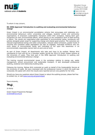 To whom it may concern,
RE: IEMA Approved ‘Introduction to auditing and evaluating environmental behaviour
change’
Green Impact is an environmental accreditation scheme that encourages and celebrates pro-
environmental behaviours within universities and colleges, students’ unions and community
organisations. It empowers sustainability champions within their workplace, helping them gain
recognition for their environmental efforts, whilst playing on the competitive spirit of staff working
in teams. The results are organisation-wide awareness of environmental issues, procedures and
policies alongside great scope for supporting change and shared good practice. The outcomes are
reduced organisational energy and water consumption, reduced carbon emissions, greater levels of
recycling and compliant waste segregation but also an engaged, motivated workforce who are
more aware of environmental issues and motivated to act upon this awareness in an
environmentally responsible manner both at work and at home.
As part of Green Impact, all departments who take part have to be audited. Melissa Wint
volunteered to train and act as a volunteer auditor during the 2014-15 Green Impact scheme at
the University of Leeds. They took part in the IEMA approved ‘Introduction to auditing and
evaluating environmental behaviour change’.
The training covered environmental issues in the workplace relating to energy use, waste
management, ethical procurement and sustainable transport. It also developed professional
auditing, analytical and relationship building skills.
Following the training, Melissa Wint conducted an audit on behalf of the Sustainability Service at
the University of Leeds. We were impressed with the professional manner in which the audit was
conducted, the speed with which the results were reported and are very grateful for her time.
Should you have any questions about Green Impact or about the auditing process, please feel free
to contact me, or visit www.nus.org.uk/greenimpact
Yours sincerely,
Jo Kemp
Green Impact Programme Manager
jo.kemp@nus.org.uk
 