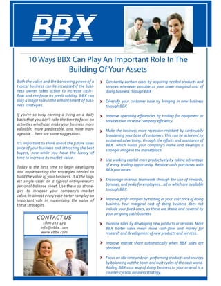 10 Ways BBX Can Play An Important Role In The
Building Of Your Assets
Both the value and the borrowing power of a
typical business can be increased if the busi-
ness owner takes action to increase cash-
play a major role in the enhancement of busi-
If you're so busy earning a living on a daily
basis that you don't take the time to focus on
activities which can make your business more
valuable, more predictable, and more man-
It's important to think about the future sales
price of your business and attracting the best
buyers, now-while you have the luxury of
Today is the best time to begin developing
and implementing the strategies needed to
-
est single asset on a typical entrepreneur's
-
gies to increase your company's market
important role in maximizing the value of
these strategies
Constantly contain costs by acquiring needed products and
services whenever possible at your lower marginal cost of
Diversify your customer base by bringing in new business
Make the business more recession-resistant by continually
Encourage internal teamwork through the use of rewards,
your on-going cash business
Focus on idle time and non-performing products and services
 