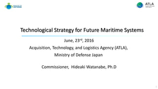 June, 23rd, 2016
Acquisition, Technology, and Logistics Agency (ATLA),
Ministry of Defense Japan
Commissioner, Hideaki Watanabe, Ph.D
Technological Strategy for Future Maritime Systems
1
 