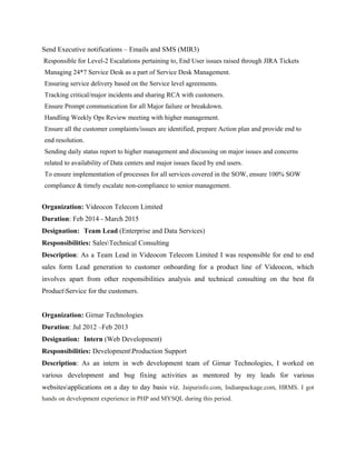 Send Executive notifications – Emails and SMS (MIR3)
Responsible for Level-2 Escalations pertaining to, End User issues raised through JIRA Tickets
Managing 24*7 Service Desk as a part of Service Desk Management.
Ensuring service delivery based on the Service level agreements.
Tracking critical/major incidents and sharing RCA with customers.
Ensure Prompt communication for all Major failure or breakdown.
Handling Weekly Ops Review meeting with higher management.
Ensure all the customer complaints/issues are identified, prepare Action plan and provide end to
end resolution.
Sending daily status report to higher management and discussing on major issues and concerns
related to availability of Data centers and major issues faced by end users.
To ensure implementation of processes for all services covered in the SOW, ensure 100% SOW
compliance & timely escalate non-compliance to senior management.
Organization: Videocon Telecom Limited
Duration: Feb 2014 - March 2015
Designation: Team Lead (Enterprise and Data Services)
Responsibilities: SalesTechnical Consulting
Description: As a Team Lead in Videocon Telecom Limited I was responsible for end to end
sales form Lead generation to customer onboarding for a product line of Videocon, which
involves apart from other responsibilities analysis and technical consulting on the best fit
ProductService for the customers.
Organization: Girnar Technologies
Duration: Jul 2012 –Feb 2013
Designation: Intern (Web Development)
Responsibilities: DevelopmentProduction Support
Description: As an intern in web development team of Girnar Technologies, I worked on
various development and bug fixing activities as mentored by my leads for various
websitesapplications on a day to day basis viz. Jaipurinfo.com, Indianpackage.com, HRMS. I got
hands on development experience in PHP and MYSQL during this period.
 