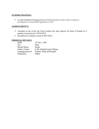SUMMER TRAINING:
 6 weeks Industrial Training in Remiel Softech Solutions, Noida, where I worked on
development of a school ERP Application in .NET.
ACHIEVEMENT’S:
 Awarded as one of the top Team Leaders (by sales figures) for State of Punjab for 3
quarters consecutively in 2014-2015.
 Got delivery excellence award in 2015-2016.
PERSONAL DETAILS:
DOB: 12th
Oct., 1990
Sex: Male
Marital Status: Single
Father’s Name: Lt Sh. Sudesh kumar Chalana
Languages known: English Hindi and Punjabi
Nationality: Indian
 