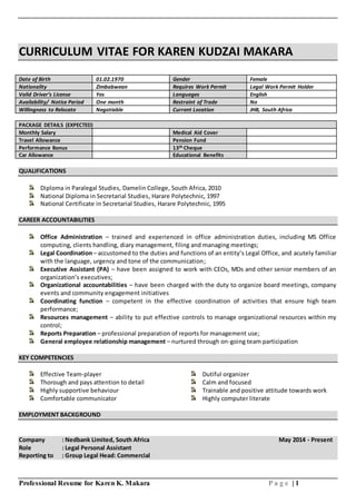 Professional Resume for Karen K. Makara P a g e | 1
CURRICULUM VITAE FOR KAREN KUDZAI MAKARA
Date of Birth 01.02.1970 Gender Female
Nationality Zimbabwean Requires Work Permit Legal Work Permit Holder
Valid Driver’s License Yes Languages English
Availability/ Notice Period One month Restraint of Trade No
Willingness to Relocate Negotiable Current Location JHB, South Africa
PACKAGE DETAILS (EXPECTED)
Monthly Salary Medical Aid Cover
Travel Allowance Pension Fund
Performance Bonus 13th Cheque
Car Allowance Educational Benefits
QUALIFICATIONS
Diploma in Paralegal Studies, Damelin College, South Africa, 2010
National Diploma in Secretarial Studies, Harare Polytechnic, 1997
National Certificate in Secretarial Studies, Harare Polytechnic, 1995
CAREER ACCOUNTABILITIES
Office Administration – trained and experienced in office administration duties, including MS Office
computing, clients handling, diary management, filing and managing meetings;
Legal Coordination– accustomed to the duties and functions of an entity’s Legal Office, and acutely familiar
with the language, urgency and tone of the communication;
Executive Assistant (PA) – have been assigned to work with CEOs, MDs and other senior members of an
organization’s executives;
Organizational accountabilities – have been charged with the duty to organize board meetings, company
events and community engagement initiatives
Coordinating function – competent in the effective coordination of activities that ensure high team
performance;
Resources management – ability to put effective controls to manage organizational resources within my
control;
Reports Preparation – professional preparation of reports for management use;
General employee relationship management – nurtured through on-going team participation
KEY COMPETENCIES
Effective Team-player Dutiful organizer
Thorough and pays attention to detail Calm and focused
Highly supportive behaviour Trainable and positive attitude towards work
Comfortable communicator Highly computer literate
EMPLOYMENT BACKGROUND
Company : Nedbank Limited, South Africa May 2014 - Present
Role : Legal Personal Assistant
Reporting to : Group Legal Head: Commercial
 