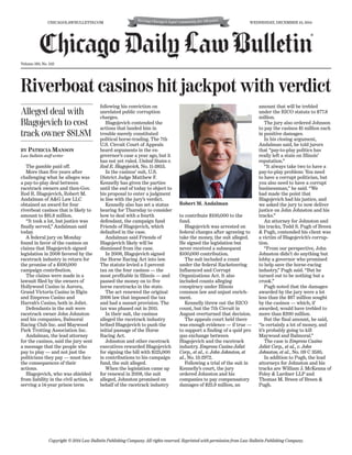 Volume 160, No. 242
BY PATRICIA MANSON
Law Bulletin staff writer
The gamble paid off.
More than five years after
challenging what he alleges was
a pay-to-play deal between
racetrack owners and then-Gov.
Rod R. Blagojevich, Robert M.
Andalman of A&G Law LLC
obtained an award for four
riverboat casinos that is likely to
amount to $81.8 million.
“It took a lot, but justice was
finally served,” Andalman said
today.
A federal jury on Monday
found in favor of the casinos on
claims that Blagojevich signed
legislation in 2008 favored by the
racetrack industry in return for
the promise of a $100,000
campaign contribution.
The claims were made in a
lawsuit filed by the owners of
Hollywood Casino in Aurora,
Grand Victoria Casino in Elgin
and Empress Casino and
Harrah’s Casino, both in Joliet.
Defendants in the suit were
racetrack owner John Johnston
and his companies, Balmoral
Racing Club Inc. and Maywood
Park Trotting Association Inc.
Andalman, the lead attorney
for the casinos, said the jury sent
a message that the people who
pay to play — and not just the
politicians they pay — must face
the consequences of their
actions.
Blagojevich, who was shielded
from liability in the civil action, is
serving a 14-year prison term
following his conviction on
unrelated public corruption
charges.
Blagojevich contended the
actions that landed him in
trouble merely constituted
political horse-trading. The 7th
U.S. Circuit Court of Appeals
heard arguments in the ex-
governor’s case a year ago, but it
has not yet ruled. United States v.
Rod R. Blagojevich, No. 11-3853.
In the casinos’ suit, U.S.
District Judge Matthew F.
Kennelly has given the parties
until the end of today to object to
his proposal to enter a judgment
in line with the jury’s verdict.
Kennelly also has set a status
hearing for Thursday to consider
how to deal with a fourth
defendant, the campaign fund
Friends of Blagojevich, which
defaulted in the case.
Andalman said Friends of
Blagojevich likely will be
dismissed from the case.
In 2008, Blagojevich signed
the Horse Racing Act into law.
The statute levied a 3 percent
tax on the four casinos — the
most profitable in Illinois — and
passed the money on to five
horse racetracks in the state.
The act renewed the original
2006 law that imposed the tax
and had a sunset provision. The
tax was phased out in 2011.
In their suit, the casinos
alleged the racetrack industry
bribed Blagojevich to push the
initial passage of the Horse
Racing Act.
Johnston and other racetrack
executives rewarded Blagojevich
for signing the bill with $125,000
in contributions to his campaign
fund, the suit alleged.
When the legislation came up
for renewal in 2008, the suit
alleged, Johnston promised on
behalf of the racetrack industry
to contribute $100,000 to the
fund.
Blagojevich was arrested on
federal charges after agreeing to
take the money, the suit alleged.
He signed the legislation but
never received a subsequent
$100,000 contribution.
The suit included a count
under the federal Racketeering
Influenced and Corrupt
Organizations Act. It also
included counts alleging
conspiracy under Illinois
common law and unjust enrich-
ment.
Kennelly threw out the RICO
count, but the 7th Circuit in
August overturned that decision.
The appeals court held there
was enough evidence — if true —
to support a finding of a quid pro
quo exchange between
Blagojevich and the racetrack
industry. Empress Casino Joliet
Corp., et al., v. John Johnston, et
al., No. 13-2972.
Following a trial of the suit in
Kennelly’s court, the jury
ordered Johnston and his
companies to pay compensatory
damages of $25.9 million, an
amount that will be trebled
under the RICO statute to $77.8
million.
The jury also ordered Johnson
to pay the casinos $1 million each
in punitive damages.
In his closing argument,
Andalman said, he told jurors
that “pay-to-play politics has
really left a stain on Illinois’
reputation.”
“It always take two to have a
pay-to-play problem: You need
to have a corrupt politician, but
you also need to have a corrupt
businessman,” he said. “We
had made the point that
Blagojevich had his justice, and
we asked the jury to now deliver
justice on John Johnston and his
tracks.”
An attorney for Johnston and
his tracks, Todd S. Pugh of Breen
& Pugh, contended his client was
a victim of Blagojevich’s corrup-
tion.
“From our perspective, John
Johnston didn’t do anything but
lobby a governor who promised
to help save the horse-racing
industry,” Pugh said. “But he
turned out to be nothing but a
crook.”
Pugh noted that the damages
awarded by the jury were a lot
less than the $67 million sought
by the casinos — which, if
awarded, would have trebled to
more than $200 million.
But the final amount, he said,
“is certainly a lot of money, and
it’s probably going to kill
Maywood and Balmoral.”
The case is Empress Casino
Joliet Corp., et al., v. John
Johnston, et al., No. 09 C 3585.
In addition to Pugh, the lead
attorneys for Johnston and his
tracks are William J. McKenna of
Foley & Lardner LLP and
Thomas M. Breen of Breen &
Pugh.
Copyright © 2014 Law Bulletin Publishing Company. All rights reserved. Reprinted with permission from Law Bulletin Publishing Company.
Alleged deal with
Blagojevich to cost
track owner $81.8M
CHICAGOLAWBULLETIN.COM WEDNESDAY, DECEMBER 10, 2014
Robert M. Andalman
®
Riverboat casinos hit jackpot with verdict
 