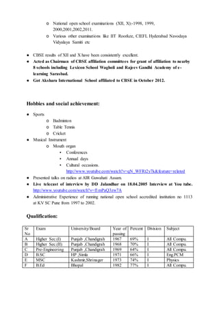 o National open school examinations (XII, X):-1998, 1999,
2000,2001,2002,2011.
o Various other examinations like IIT Roorkee, CIEFL Hyderabad Navodaya
Vidyalaya Samiti etc
● CBSE results of XII and X have been consistently excellent.
● Acted as Chairman of CBSE affiliation committees for grant of affiliation to nearby
8 schools including Lexicon School Wagholi and Rajeev Gandhi Academy of e-
learning Sarasbad.
● Got Akshara International School affiliated to CBSE in October 2012.
Hobbies and social achievement:
● Sports
o Badminton
o Table Tennis
o Cricket
● Musical Instrument
o Mouth organ
▪ Conferences
▪ Annual days
▪ Cultural occasions.
http://www.youtube.com/watch?v=qN_WFRt2y7k&feature=related
● Presented talks on radios at AIR Guwahati Assam.
● Live telecast of interview by DD Jalandhar on 18.04.2005 Interview at You tube.
http://www.youtube.com/watch?v=f1mPaQ3zw7A
● Administrative Experience of running national open school accredited institution no 1113
at KV SC Pune from 1997 to 2002.
Qualification:
Sr
No
Exam University/Board Year of
passing
Percent Division Subject
A Higher Sec.(I) Punjab ,Chandigrah 1967 69% I All Compu.
B Higher Sec.(II) Punjab ,Chandigrah 1968 70% I All Compu.
C Pre-Engineering Punjab ,Chandigrah 1969 64% I All Compu.
D B.SC HP ,Simla 1971 66% I Eng.PCM
E MSC Kashmir,Shrinager 1973 74% I Physics
F B.Ed Bhopal 1982 77% I All Compu.
 