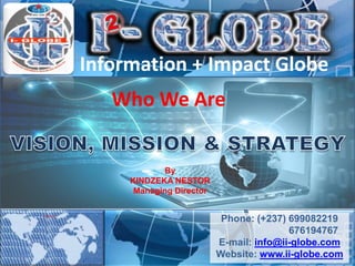 Who We Are
By
KINDZEKA NESTOR
Managing Director
Information + Impact Globe
Phone: (+237) 699082219
676194767
E-mail: info@ii-globe.com
Website: www.ii-globe.com
 