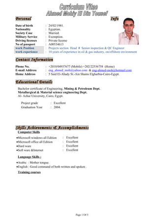 PersonalPersonal InformationInformation
Contact InformationContact Information
Educational DetailsEducational Details
Bachelor certificate of Engineering, Mining & Petroleum Dept.
Metallurgical & Material science engineering Dept.
Al- Azhar University, Cairo, Egypt.
Skills Achievements & AccomplishmentsSkills Achievements & Accomplishments
Computer Skills
•Microsoft windows all Edition : Excellent
•Microsoft office all Edition : Excellent
•Hard ware : Excellent
•Soft ware &Internet : Excellent
Language Skills :
•Arabic : Mother tongue.
•English : Good command of both written and spoken .
Training courses
Page 1 Of 5
Date of birth : 24/02/1981.
Nationality : Egyptian.
Society Case : Married.
Military Service : Exemption.
Driving licenses : Private license
No of passport : A00534613
work Position : Projects section Head # Senior inspection & QC Engineer
work experience : 10 years of experience in oil & gas industry, on/offshore environment
Phone No. : +2010/04937677 (Mobile) +202/22536758 (Home)
E-mail Address : eng_ahmed_moh@yahoo.com & eng-ahmed-moh@hotmail.com
Home Address : 5 Said El-Abady St.-Ain Shams Elgharbia-Cairo-Egypt.
Project grade : Excellent
Graduation Year : 2004.
 