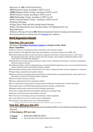 Work Experience DetailsWork Experience Details
From June, 2011 up to nowFrom June, 2011 up to now
•Working in PetroDara Petroleum Company as Projects section Head.
Major Capabilities
•Extensive experience in engineering, design, procurement, and construction support.
•Fully familiarized with applicable design codes and regulations in oil and gas industries like ASME, API,.
•Developed engineering skills on rotary and stationary equipments like pumps, compressors, pressure vessels, towers,
aboveground storage tanks, tank farm, shell & tube heat exchangers, process piping, underground pipelines, flares,
oil/gas well-tie-ins and package equipments.
•Prepared AFE cost estimates, design specification scopes of work, scheduling and estimations, construction management,
and project progress reporting.
•Coordinated workflow within the engineering team, executed mechanical engineering scope, reviewed mechanical drawing
content, reinforced and promoted quality and safety standards
•Prepares designs, drawings, plans and specifications for projects, engineered systems, technical equipment or components.
•Prepares design computations and quantity estimates.
•Hands on experience in preparing technical specifications, material selection, preparing data sheets, sizing, selection and
performance evaluation of oil and gas industry equipments.
•Directs and supervises project activities.
•Planning, organizational and time management abilities.
•Reviews and monitors project progress to assure quality and adherence to requirements of contract documents.
•Developed isometrics and BOM, prepared piping registration packages, and data books.
•Managed multiple projects and prioritized with changing requirements.
•Experience in piping fabrication and installation, piping layout and piping design.
•Experience in tanks fabrication and installation and repair
•Involved in the commissioning, start-up and maintenance of plant equipments.
•Can work effectively as part of a cohesive team or independently.
•Accustomed to work under pressure and to inflexible deadlines.
From July, 2004 up to June 2011From July, 2004 up to June 2011
•Working in WECO (Welding Examination Consulting Office) as the following Working Experience
Summary.
⇒⇒From January, 2007 up to nowFrom January, 2007 up to now
Company : SUEZ OIL COMPANY (SUCO(
Location : Ras Fanar Fields & Ras Budran Fields & Zeit Bay Fields
Page 2 Of 5
•Overview of API (1104 & 650 and 653)
•(PT) Penetrant Testing according to ASNT Level II
•(MPI) Magnetic Particle Testing according to ASNT Level II
•(UT) Ultrasonic Testing according to ASNT Level II
•(RT) Radiography Testing according to ASNT Level II
•(VT) Visual and Optical Testing according to ASNT Level II
•Welding Technology
•Lifting ,Wires, Slings and Safe working loads & Hoisting
•Safety, H2S (theoretical & live), Electrical Safety, Fire Fighting & First Aid
•Rig mathematics
•Defensive Driving off road (at BIC British international Center for training and consultations )
•Environmentalism (at national center for Research and studious )
 