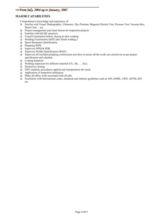⇒⇒From July, 2004 up to January, 2007From July, 2004 up to January, 2007
MAJOR CAPABILITIES
Comprehensive knowledge and experience of:
 familiar with Visual, Radiographic, Ultrasonic, Dye Pentrant, Magnetic Particle Test, Pressure Test, Vacuum Box,
Diesel Test… ect.
 Project management and client liaison for inspection projects.
 Familiar with QA/QC practices.
 Visual Examination before, during & after welding.
 Welding Examination (NDT after finish welding )
 Spool dimension identification.
 Preparing WPS.
 Supervise WPQ & PQR.
 Supervise Welder Qualification (WQT).
 Supervise all mechanical/piping construction activities to ensure all the works are carried out as per project
specification and schedule.
 Coating Inspector.
 Welding inspection for different material (CS , SS, …. Etc).
 Destructive testing.
 NDT methods, procedures applied and interpretation the result.
 Application of inspection techniques.
 Make all office work associated with all jobs
 Familiarity with International codes, standards and industry guidelines such as API, ASME, AWS, ASTM, ISO
etc.
Page 4 Of 5
 