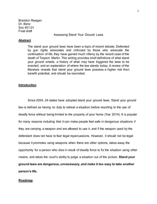 1
Brandon Reagan
Dr. Benz
Soc 401.01
Final draft
Assessing Stand Your Ground Laws
Abstract
The stand your ground laws have been a topic of recent debate. Defended
by gun rights advocates and criticized by those who advocate the
continuation of life, they have gained much infamy by the recent case of the
death of Trayvon Martin. This writing provides brief definitions of what stand
your ground entails, a history of what may have triggered the laws to be
enacted, and an explanation of where the law stands today. A review of the
literature reveals that stand your ground laws possess a higher risk than
benefit potential, and should be rescinded.
Introduction
Since 2004, 24 states have adopted stand your ground laws. Stand your ground
law is defined as having no duty to retreat a situation before resorting to the use of
deadly force without being limited to the property of your home (Yue 2014). It is popular
for many reasons including that it can make people feel safe in dangerous situations if
they are carrying a weapon and are allowed to use it, and if the weapon used by the
defendant does not have to fear legal repercussions. However, it should not be legal
because it promotes using weapons when there are other options, takes away the
opportunity for a person who dies in result of deadly force to fix the situation using other
means, and takes the court’s ability to judge a situation out of the picture. Stand your
ground laws are dangerous, unnecessary, and make it too easy to take another
person’s life.
Roadmap
 