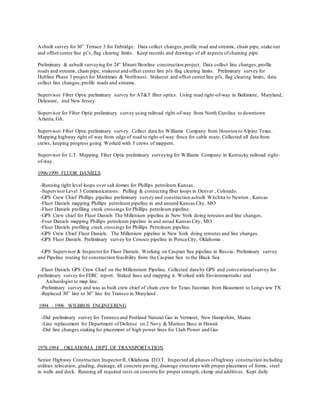 Asbuilt survey for 36” Terrace 3 for Enbridge. Data collect changes,profile road and streams, chain pipe, stake out
and offset center line pi’s, flag clearing limits. Keep records and drawings of all aspects ofchaining pipe.
Preliminary & asbuilt surveying for 24” Mirant/Bowline construction project. Data collect line changes,profile
roads and streams, chain pipe, stakeout and offset center line pi's flag clearing limits. Preliminary survey for
Hubline Phase 3 project for Maritimes & Northwest. Stakeout and offset center line pi's, flag clearing limits, data
collect line changes,profile roads and streams.
Supervisor Fiber Optic preliminary survey for AT&T fiber optics. Using road right-of-way in Baltimore, Maryland,
Delaware, and New Jersey
Supervisor for Fiber Optic preliminary survey using railroad right-of-way from North Carolina to downtown
Atlanta, GA.
Supervisor. Fiber Optic preliminary survey. Collect data for Williams Company from Houston to Alpine Texas.
Mapping highway right of way from edge of road to right-of-way fence for cable route. Collected all data from
crews, keeping progress going. Worked with 5 crews of mappers.
Supervisor for L.T. Mapping. Fiber Optic preliminary surveying for Williams Company in Kentucky railroad right-
of-way.
1996/1999 FLUOR DANIELS
-Running tight level loops over salt domes for Phillips petroleum Kansas .
-Supervisor Level 3 Communications. Pulling & connecting fiber loops in Denver , Colorado.
-GPS Crew Chief Phillips pipeline preliminary survey and construction asbuilt Witchita to Newton , Kansas
-Fluor Daniels mapping Phillips petroleum pipeline in and around Kansas City, MO
-Fluor Daniels profiling creek crossings for Phillips petroleum pipeline.
-GPS Crew chief for Fluor Daniels The Millenium pipeline in New York doing reroutes and line changes.
-Four Daniels mapping Phillips petroleum pipeline in and aroud Kansas City, MO
-Flour Daniels profiling creek crossings for Phillips Petroleum pipeline.
-GPS Crew Chief Fluor Daniels. The Millenium pipeline in New York doing reroutes and line changes.
-GPS Fluor Daniels. Preliminary survey for Conoco pipeline in Ponca City, Oklahoma .
-GPS Supervisor & Inspectorfor Fluor Daniels. Working on Caspian Sea pipeline in Russia . Preliminary survey
and Pipeline routing for construction feasibility from the Caspian Sea to the Black Sea
-Fluor Daniels GPS Crew Chief on the Millennium Pipeline. Collected data by GPS and conventionalsurvey for
preliminary survey for FERC report. Staked lines and mapping it. Worked with Environmentalist and
Archeologist to map line.
-Preliminary survey and was as built crew chief of chain crew for Texas Eastman from Beaumont to Longview TX
-Replaced 30” line to 36” line for Transco in Maryland .
1994 – 1996 WILBROS ENGINEERING
-Did preliminary survey for Tenneco and Portland Natural Gas in Vermont, New Hampshire, Maine
-Line replacement for Department of Defense on 2 Navy & Marines Base in Hawaii
-Did line changes staking for placement of high power lines for Utah Power and Gas
1978-1994 OKLAHOMA DEPT OF TRANSPORTATION
Senior Highway Construction InspectorII, Oklahoma D.O.T. Inspected all phases ofhighway construction including
utilities relocation, grading, drainage, all concrete paving, drainage structures with proper placement of forms, steel
in walls and deck. Running all required tests on concrete for proper strength,slump and additives. Kept daily
 