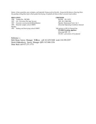 diaries of pay quantities,pay estimates, and materials being used on the jobs. .Inspected all phases ofpaving from
the grading setting blue tops to final grade then laying of asphalt sub-base to final concrete road surface.
EDUCATION CERTIFIED
1998 Trimble-Pro XR/XRS NCCER - ID # 4351
1997 G.S. 24-Ashtec Pin map System ISN- ID # 00811886
1987 Concrete construction &Rehabilitation Pipeline Maintained Tech 1 & 2
1985 Material sample school ODOT Abnormal Operating Conditions General
Pipeline
1981 Staking and Surveying school ODOT OQ pertain to LPG & Natural Gas
192-0801 Locating pipelines
Abnormal OPC V2
192-2011 prevention of Accidental
Reference s
Beth Braun Survey Manager Willbros cell 412.439.5488 work 210.399.2297
Derek Klinkenboeg Survey Manager QPS 913.800.1556
Dana Beck cell 817.271.1773
 