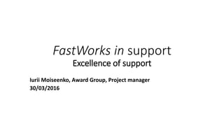 FastWorks in support
Excellence of support
Iurii Moiseenko, Award Group, Project manager
30/03/2016
 