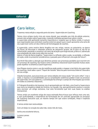 4 2016 Maio Ed. 36
Editorial
Caro leitor,
Trazemos nesta edição a segunda parte do tema - Supervisão em Coaching.
Temos cinco artigos muito ricos em nosso dossiê, que somados aos três da edição anterior,
somam oito artigos sobre Supervisão, trazendo múltiplas perspectivas sobre o tema.
A supervisão está ganhando tamanha importância e respeito que no Reino Unido, é comum
que organizações que contratam coaches externos peçam que o coach apresente uma carta de
seu supervisor como um dos critérios de homologação de coaches.
A supervisão, como mostra Maria Angélica em seu artigo, nasceu na psiquiatria, na época
de Freud, da discussão e reflexões práticas de pequenos grupos. De lá para cá, ela foi se
sofisticando, passando a constituir um ramo de atuação que exige estudo, prática e, sobretudo
uma ampliação de visão muito além do normal.
Adorei a frase de Maria Angélica: “Supervisão é a reflexão sobre a ação, na verdade, a reflexão
em ação, onde no presente consideramos o passado para influenciar uma ação de futuro”.
Eva Hirsh fala sobre a atenção que devemos prestar aos processos paralelos que ocorrem em
um processo de coaching. Ela mostra como a dinâmica relacional Coach-Coachee muitas vezes
pode espelhar na dinâmica Coach-Supervisor.
Ana Pliopas mostra como o uso de metáforas pode ajudar a mapear o território da supervisão
de coaching. Você sabe o que é “l’esprit de l’escalie” descrita pelo iluminista Diderot? Descubra
em seu artigo.
Cláudia Gonçalves, que já escreveu por várias edições em nossa seção “Um outro olhar”, traz a
visão, a riqueza e as possibilidades que as constelações sistêmicas podem trazer ao processo
de supervisão. Em suas palavras, a constelação faz emergir o campo de informações que existe
em todos os sistemas relacionais.
O Triângulo Dramático de Karpman nos é apresentado por Lily Seto, uma Coach e Supervisora
que mora na simpática cidade de Victória, no Canadá. Lily, que gentilmente aceitou o convite
para escrever um artigo exclusivo, traz esta ferramenta que tem suas bases na análise
transacional.
Temos ainda um excelente artigo de nossa estimada Rosa Krausz que reforça mais uma vez,
e com profundidade, a importância da formulação de um contrato apropriado ao processo
de Coaching Executivo que, ao mesmo tempo em que aclara condições, limpa e explicita
expectativas.
E temos ainda mais nesta edição.
Com um beijo no coração da cada mãe, neste mês de maio,
tenha uma excelente leitura,
Luciano Lannes
Editor
Luciano Lannes
Editor
 