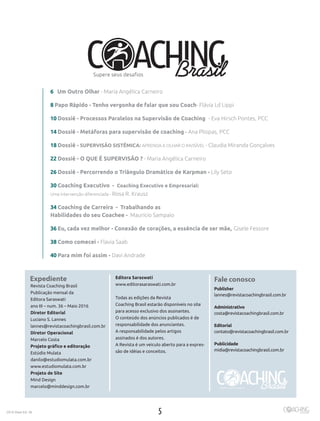 52016 Maio Ed. 36
Expediente
Revista Coaching Brasil
Publicação mensal da
Editora Saraswati
ano III – num. 36 – Maio 2016
Diretor Editorial
Luciano S. Lannes
lannes@revistacoachingbrasil.com.br
Diretor Operacional
Marcelo Costa
Projeto gráfico e editoração
Estúdio Mulata
danilo@estudiomulata.com.br
www.estudiomulata.com.br
Projeto de Site
Mind Design
marcelo@minddesign.com.br
Editora Saraswati
www.editorasaraswati.com.br
Todas as edições da Revista
Coaching Brasil estarão disponíveis no site
para acesso exclusivo dos assinantes.
O conteúdo dos anúncios publicados é de
responsabilidade dos anunciantes.
A responsabilidade pelos artigos
assinados é dos autores.
A Revista é um veiculo aberto para a expres-
são de idéias e conceitos.
Fale conosco
Publisher
lannes@revistacoachingbrasil.com.br
Administrativo
costa@revistacoachingbrasil.com.br
Editorial
contato@revistacoachingbrasil.com.br
Publicidade	
midia@revistacoachingbrasil.com.br
6 Um Outro Olhar - Maria Angélica Carneiro
8 Papo Rápido - Tenho vergonha de falar que sou Coach- Flávia Ld Lippi
10 Dossiê - Processos Paralelos na Supervisão de Coaching - Eva Hirsch Pontes, PCC
14 Dossiê - Metáforas para supervisão de coaching - Ana Pliopas, PCC
18 Dossiê - SUPERVISÃO SISTÊMICA: APRENDA A OLHAR O INVISÍVEL - Claudia Miranda Gonçalves
22 Dossiê - O QUE É SUPERVISÃO ? - Maria Angélica Carneiro
26 Dossiê - Percorrendo o Triângulo Dramático de Karpman - Lily Seto	
30 Coaching Executivo - Coaching Executivo e Empresarial:
Uma intervenção diferenciada - Rosa R. Krausz
34 Coaching de Carreira - Trabalhando as
Habilidades do seu Coachee - Maurício Sampaio
36 Eu, cada vez melhor - Conexão de corações, a essência de ser mãe, Gisele Fessore
38 Como comecei - Flavia Saab
40 Para mim foi assim - Davi Andrade
 