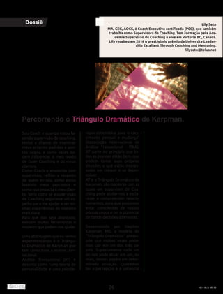 26 2016 Maio Ed. 36
Sou Coach e quando estou fa-
zendo supervisão de coaching,
tenho a chance de examinar
meus próprios padrões e pon-
tos cegos, e como estes po-
dem influenciar o meu modo
de fazer Coaching e os meus
clientes.
Como Coach e envolvida com
supervisão, reflito a respeito
de quem eu sou, como estou
levando meus processos e
como isso impacta o meu clien-
te. Seria como se a supervisão
de Coaching segurasse um es-
pelho para me ajudar a ver mi-
nhas experiências de maneira
mais clara.
Para que isso seja alcançado,
existem muitas ferramentas e
modelos que podem nos ajudar.
Uma abordagem que eu venho
experimentando é o Triângu-
lo Dramático de Karpman que
tem como base a análise tran-
sacional.
Análise Transacional (AT) é
descrito como “uma teoria de
personalidade e uma psicote-
rapia sistemática para o cres-
cimento pessoal e mudança”
(Associação Internacional de
Análise Transacional - ITAA).
AT parte do princípio que to-
das as pessoas estão bem, que
podem tomar suas próprias
decisões e que estão interes-
sadas em crescer e se desen-
volver.
AT e o Triângulo Dramático de
Karpman, são maneiras com as
quais um supervisor de Coa-
ching pode ajudar-nos a escla-
recer e compreender relacio-
namentos, para que possamos
estar conscientes de nossos
pontos cegos e ter o potencial
de tomar decisões diferentes.
Desenvolvido por Stephen
Karpman, MD, o modelo do
“Triângulo Dramático” pressu-
põe que muitas vezes pode-
mos cair em um dos três pa-
péis. Supostamente cada um
de nós pode atuar em um, ou
mais, desses papéis em deter-
minada situação. Queremos
ter a percepção e o potencial
Dossiê
Percorrendo o Triângulo Dramático de Karpman.
Lily Seto
MA, CEC, AOCS, é Coach Executiva certificada (PCC), que também
trabalha como Supervisora de Coaching. Tem formação pela Aca-
demia Supervisão de Coaching e vive em Victoria BC, Canadá.
Lily recebeu em 2016 o prestigiado prêmio da University Leader-
ship Excellent Through Coaching and Mentoring.
lilyseto@telus.net
 