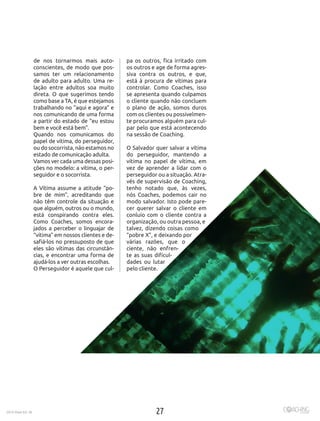 272016 Maio Ed. 36
de nos tornarmos mais auto-
conscientes, de modo que pos-
samos ter um relacionamento
de adulto para adulto. Uma re-
lação entre adultos soa muito
direta. O que sugerimos tendo
como base a TA, é que estejamos
trabalhando no “aqui e agora” e
nos comunicando de uma forma
a partir do estado de “eu estou
bem e você está bem”.
Quando nos comunicamos do
papel de vítima, do perseguidor,
ou do socorrista, não estamos no
estado de comunicação adulta.
Vamos ver cada uma dessas posi-
ções no modelo: a vítima, o per-
seguidor e o socorrista.
A Vítima assume a atitude “po-
bre de mim”, acreditando que
não têm controle da situação e
que alguém, outros ou o mundo,
está conspirando contra eles.
Como Coaches, somos encora-
jados a perceber o linguajar de
“vítima” em nossos clientes e de-
safiá-los no pressuposto de que
eles são vítimas das circunstân-
cias, e encontrar uma forma de
ajudá-los a ver outras escolhas.
O Perseguidor é aquele que cul-
pa os outros, fica irritado com
os outros e age de forma agres-
siva contra os outros, e que,
está à procura de vítimas para
controlar. Como Coaches, isso
se apresenta quando culpamos
o cliente quando não concluem
o plano de ação, somos duros
com os clientes ou possivelmen-
te procuramos alguém para cul-
par pelo que está acontecendo
na sessão de Coaching.
O Salvador quer salvar a vítima
do perseguidor, mantendo a
vítima no papel de vítima, em
vez de aprender a lidar com o
perseguidor ou a situação. Atra-
vés de supervisão de Coaching,
tenho notado que, às vezes,
nós Coaches, podemos cair no
modo salvador. Isto pode pare-
cer querer salvar o cliente em
conluio com o cliente contra a
organização, ou outra pessoa, e
talvez, dizendo coisas como
“pobre X”, e deixando por
várias razões, que o
ciente, não enfren-
te as suas dificul-
dades ou lutar
pelo cliente.
 