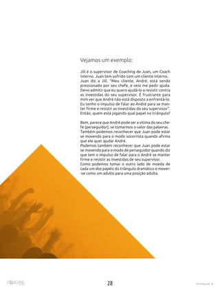 28 2016 Maio Ed. 36
Vejamos um exemplo:
Jill é o supervisor de Coaching de Juan, um Coach
interno. Juan tem sofrido com um cliente interno.
Juan diz a Jill. “Meu cliente, André, está sendo
pressionado por seu chefe, e veio me pedir ajuda.
Devo admitir que eu quero ajudá-lo a resistir contra
as investidas do seu supervisor. É frustrante para
mim ver que André não está disposto a enfrentá-lo.
Eu tenho o impulso de falar ao André para se man-
ter firme e resistir as investidas do seu supervisor”.
Então, quem está jogando qual papel no triângulo?
Bem, parece que André pode ser a vítima do seu che-
fe (perseguidor), se tomarmos o valor das palavras.
Também podemos reconhecer que Juan pode estar
se movendo para o modo socorrista quando afirma
que ele quer ajudar André.
Podemos também reconhecer que Juan pode estar
se movendo para o modo de perseguidor quando diz
que tem o impulso de falar para o André se manter
firme e resistir as investidas de seu supervisor.
Como podemos tomar o outro lado de moeda de
cada um dos papéis do triângulo dramático e mover-
-se como um adulto para uma posição adulta.
 