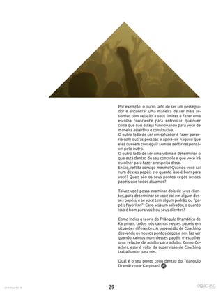 292016 Maio Ed. 36
Por exemplo, o outro lado de ser um persegui-
dor é encontrar uma maneira de ser mais as-
sertivo com relação a seus limites e fazer uma
escolha consciente para enfrentar qualquer
coisa que não esteja funcionando para você de
maneira assertiva e construtiva.
O outro lado de ser um salvador é fazer parce-
ria com outras pessoas e apoiá-los naquilo que
eles querem conseguir sem se sentir responsá-
vel pelo outro.
O outro lado de ser uma vítima é determinar o
que está dentro do seu controle e que você irá
escolher para fazer a respeito disso.
Então, reflita consigo mesmo! Quando você cai
num desses papéis e o quanto isso é bom para
você? Quais são os seus pontos cegos nesses
papéis que todos atuamos?
Talvez você possa examinar dois de seus clien-
tes, para determinar se você cai em algum des-
ses papéis, e se você tem algum padrão ou “pa-
péis favoritos”! Caso seja um salvador, o quanto
isso é bom para você ou seus clientes?
Como indica a teoria do Triângulo Dramático de
Karpman, todos nós caímos nesses papéis em
situações diferentes. A supervisão de Coaching
desvenda os nossos pontos cegos e nos faz ver
quando caímos num desses papéis e escolher
uma relação de adulto para adulto. Como Co-
aches, esse é valor da supervisão de Coaching
trabalhando para nós.
Qual é o seu ponto cego dentro do Triângulo
Dramático de Karpman?
 