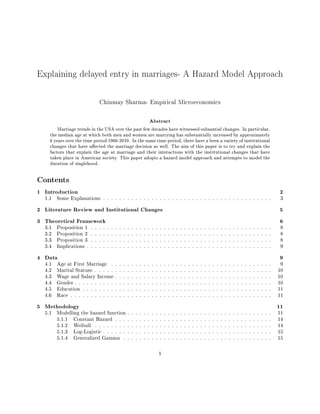 Explaining delayed entry in marriages- A Hazard Model Approach
Chinmay Sharma- Empirical Microeconomics
Abstract
Marriage trends in the USA over the past few decades have witnessed subsantial changes. In particular,
the median age at which both men and women are marrying has substantially increased by approximately
6 years over the time period 1960-2010. In the same time period, there have a been a variety of institutional
changes that have aected the marriage decision as well. The aim of this paper is to try and explain the
factors that explain the age at marriage and their interactions with the institutional changes that have
taken place in American society. This paper adopts a hazard model approach and attempts to model the
duration of singlehood.
Contents
1 Introduction 2
1.1 Some Explanations . . . . . . . . . . . . . . . . . . . . . . . . . . . . . . . . . . . . . . . . . . 3
2 Literature Review and Institutional Changes 5
3 Theoretical Framework 6
3.1 Proposition 1 . . . . . . . . . . . . . . . . . . . . . . . . . . . . . . . . . . . . . . . . . . . . . 8
3.2 Proposition 2 . . . . . . . . . . . . . . . . . . . . . . . . . . . . . . . . . . . . . . . . . . . . . 8
3.3 Proposition 3 . . . . . . . . . . . . . . . . . . . . . . . . . . . . . . . . . . . . . . . . . . . . . 8
3.4 Implications . . . . . . . . . . . . . . . . . . . . . . . . . . . . . . . . . . . . . . . . . . . . . . 9
4 Data 9
4.1 Age at First Marriage . . . . . . . . . . . . . . . . . . . . . . . . . . . . . . . . . . . . . . . . 9
4.2 Marital Statuse . . . . . . . . . . . . . . . . . . . . . . . . . . . . . . . . . . . . . . . . . . . . 10
4.3 Wage and Salary Income . . . . . . . . . . . . . . . . . . . . . . . . . . . . . . . . . . . . . . . 10
4.4 Gender . . . . . . . . . . . . . . . . . . . . . . . . . . . . . . . . . . . . . . . . . . . . . . . . . 10
4.5 Education . . . . . . . . . . . . . . . . . . . . . . . . . . . . . . . . . . . . . . . . . . . . . . . 11
4.6 Race . . . . . . . . . . . . . . . . . . . . . . . . . . . . . . . . . . . . . . . . . . . . . . . . . . 11
5 Methodology 11
5.1 Modelling the hazard function . . . . . . . . . . . . . . . . . . . . . . . . . . . . . . . . . . . . 11
5.1.1 Constant Hazard . . . . . . . . . . . . . . . . . . . . . . . . . . . . . . . . . . . . . . . 14
5.1.2 Weibull . . . . . . . . . . . . . . . . . . . . . . . . . . . . . . . . . . . . . . . . . . . . 14
5.1.3 Log-Logistic . . . . . . . . . . . . . . . . . . . . . . . . . . . . . . . . . . . . . . . . . . 15
5.1.4 Generalized Gamma . . . . . . . . . . . . . . . . . . . . . . . . . . . . . . . . . . . . . 15
1
 