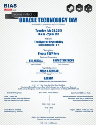 SPONSORED BY ORACLE AND BIAS CORPORATION
BILL KENDALL
Director of Architecture Services
BIAS Corporation
When:
Tuesday, July 28, 2015
8 a.m. - 2 p.m. EST
Where:
The Hyatt at Crystal City
Rooms Tidewater 1 & 2
To register:
Please RSVP Here
ORACLE TECHNOLOGY DAY
8:00 – 8:15 - BIAS Welcome & Oracle Key Note Introduction
8:15 – 9:15 - Take Ownership of Your Cloud Road Map
Learn about Oracle’s Government Cloud Suite. Understand how our Government Cloud was
built to address the rigorous security and compliance requirements of the DOD. (Fed RAMP, NIST, ISO)
9:15 – 10:30 - Session Breakout
Oracle 12c Road Map Records Management and Application Integration
Pluggable Database and Oracle Multitenant Integration. Single Sign on and Workﬂow
Real Time Analytics with Oracle In-Memory Automation on Role Base Access
10:30 – 10:45 - Break
10:45 – 12:00
Oracle Maximum Availability Integrate and Build on WebLogic Suite,
Architecture (MAA) - Database Web Center Suite, IDM & SOA
12:00 – 1:00 - (Working Lunch) Oracle Security Overview:
Protecting your data leveraging Oracle
1:00 – 2:00 - Q & A Session
You’re Invited to
BRIAN STATKEVICUS
Fusion Middleware Solution Architect
BIAS Corporation
MARK A. JOHNSON
Director of Big Data and Government Cloud
Oracle
AGENDA
Featured Presenters:
Keynote Speaker:
Oracle Technology Track: Oracle Fusion Middleware Track:
 