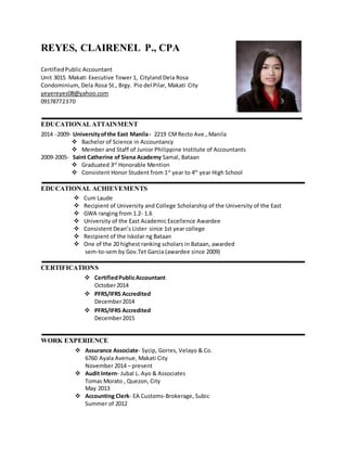 REYES, CLAIRENEL P., CPA
CertifiedPublic Accountant
Unit 3015 Makati Executive Tower 1, Cityland Dela Rosa
Condominium, Dela Rosa St., Brgy. Pio del Pilar, Makati City
yeyereyes08@yahoo.com
09178772370
EDUCATIONALATTAINMENT
2014 -2009- Universityofthe East Manila- 2219 CMRecto Ave.,Manila
 Bachelor of Science in Accountancy
 Member and Staff of Junior Philippine Institute of Accountants
2009-2005- Saint Catherine of Siena Academy Samal, Bataan
 Graduated 3rd
Honorable Mention
 Consistent Honor Student from 1st
year to 4th
year High School
EDUCATIONAL ACHIEVEMENTS
 Cum Laude
 Recipient of University and College Scholarship of the University of the East
 GWA ranging from 1.2- 1.6
 University of the East Academic Excellence Awardee
 Consistent Dean’s Lister since 1st year college
 Recipient of the Iskolar ng Bataan
 One of the 20 highest ranking scholars in Bataan, awarded
sem-to-sem by Gov.Tet Garcia (awardee since 2009)
CERTIFICATIONS
 CertifiedPublicAccountant
October2014
 PFRS/IFRS Accredited
December2014
 PFRS/IFRS Accredited
December2015
WORK EXPERIENCE
 Assurance Associate- Sycip, Gorres, Velayo & Co.
6760 Ayala Avenue, Makati City
November 2014 – present
 Audit Intern- Jubal L. Ayo & Associates
Tomas Morato , Quezon, City
May 2013
 Accounting Clerk- EA Customs-Brokerage, Subic
Summer of 2012
 
