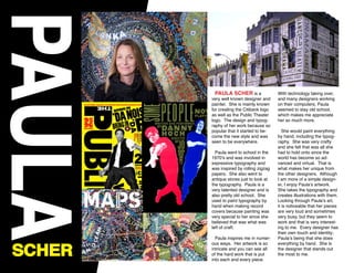 PAULA
SCHER
PAULA SCHER is a
very well known designer and
painter. She is mainly known
for creating the Citibank logo
as well as the Public Theater
logo. The design and typog-
raphy of her work because so
popular that it started to be-
come the new style and was
seen to be everywhere.
Paula went to school in the
1970’s and was involved in
expressive typography and
was inspired by rolling zigzag
papers. She also went to
antique stores just to look at
the typography. Paula is a
very talented designer and is
also pretty old school. She
used to paint typography by
hand when making record
covers because painting was
very special to her since she
believed that was what was
left of craft.
Paula inspires me in numer-
ous ways. Her artwork is so
intricate and you can see all
of the hard work that is put
into each and every piece.
With technology taking over,
and many designers working
on their computers, Paula
seemed to stay old school,
which makes me appreciate
her so much more.
She would paint everything
by hand, including the typog-
raphy. She was very crafty
and she felt that was all she
had to hold onto since the
world has become so ad-
vanced and virtual. That is
what makes her unique from
the other designers. Although
I am more of a simple design-
er, I enjoy Paula’s artwork.
She takes the typography and
creates illustrations with them.
Looking through Paula’s art,
it is noticeable that her pieces
are very loud and sometimes
very busy, but they seem to
work and that is very interest-
ing to me. Every designer has
their own touch and identity;
Paula’s being that she does
everything by hand. She is
the designer that stands out
the most to me.
 
