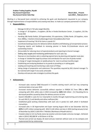 Arabian Trading Supplies, Riyadh
Key Account Supervisor March 2015 _ Present
Key Account Senior Sales Rep June 2013 _ February 2014
Working in a fast-paced team oriented to achieving the goals and development requested to our company
through implementation of responsibilities and creating new ideas to make our company pioneered in its field .
• Responsibilities :
- Manage $ 6 M to $ 7 M sales target Monthly
- In charge of 10 Suppliers , 4 suppliers ,90 Sku in Panda Distribution Center , 6 suppliers, 131 Sku
Panda DSD
- Handling 186 Panda Outlets ,20 hypermarkets, 54 superstores, 112My Panda ,10 Suppliers, more
than 200Sku, 5 Sections Grocery,Beverage,Frozen Dairy,Bakery,Non Food
- Implement of inserting Ti & Hi for items in panda D.C
- Coordinate booking process for deliveries before deadline and following up transportation process
- Preparing reports and feedback to receiving planner in Panda D.C,Coordinate returns and
outstanding invoices
- Accountable for reducing return of expired products and reporting to channel manager
- Setting daily targets and monitoring performance for each sales rep
- Oversee on merchandiser who is collecting expired items by planning and regulate route plan
- In charge of divided the target by achieve and contribution for each one of panda market
- In charge of target closing plan on weekly phases for team to achieve monthly target
- Establishing and analyzing database to my panda to providing us in setting goals
- Leading and Coaching and monitoring a sales team of 4 Reps
- taking charge of preparation and submission The quantities required by SKU channel manager To
be matched with target To be easily achievable
- Develop and execute sales strategies to achieve the goals
• Achievements :
- Increased sales revenue $960 thousand in 3 months starting march until last may comparing
mentioned date at last year 2014
- Increased receive deliveries successfully without rejection in PANDA D.C from 77% to 99%
comparing with 2013, while sales in 2014 increased by 150% $28 million – D.C Resulting this to
decreased penalties caused by Delay the delivery process on time
- Saved $ 450,000 in costs for D_E meanwhile 6 months through implementing and entering data
for each SKU D_E and identify and refine inefficient SKU
- Established good working relationships with each one in panda D.C staff, which it facilitated
transactions
- Increased sales in 30 Hypermarket and Super starting August 2013 to last December 2013 by
237% $ 2,475 million comparing with 2012 $ 1,44 million and also in 2014 starting January to last
of December by 202% $ 2,855 M in 7 Markets (Northeast of Riyadh district )
- Created a data to 112 my Panda stores by Location and store leader and area manager , Achieved
sales in 2014 $ 382,000 SR at 69 Stores in 42 Sku
- Planned and carried out display 18 stand and pos materials without costs on my company and
implemented this by relationships
2
 