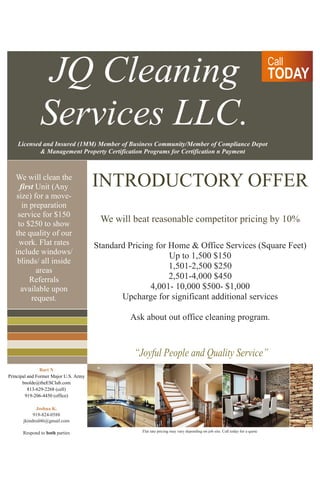 Call 
TODAY 
“Joyful People and Quality Service” 
Bart N 
Principal and Former Major U.S. Army 
bnolde@theESClub.com 
813-629-2268 (cell) 
919-206-4450 (office) 
Joshua K. 
919-824-0588 
jkindred46@gmail.com 
Respond to both parties 
JQ Cleaning Services LLC. 
Licensed and Insured (1MM) Member of Business Community/Member of Compliance Depot 
& Management Property Certification Programs for Certification n Payment 
We will clean the first Unit (Any size) for a move- in preparation service for $150 to $250 to show the quality of our work. Flat rates include windows/ blinds/ all inside areas 
Referrals available upon request. 
INTRODUCTORY OFFER 
We will beat reasonable competitor pricing by 10% 
Standard Pricing for Home & Office Services (Square Feet) 
Up to 1,500 $150 
1,501-2,500 $250 
2,501-4,000 $450 
4,001- 10,000 $500- $1,000 
Upcharge for significant additional services 
Ask about out office cleaning program. 
Flat rate pricing may vary depending on job site. Call today for a quote 