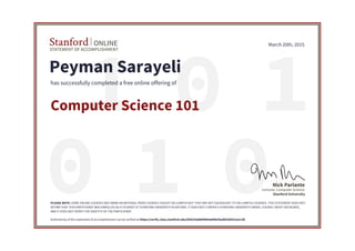 01 1
010
STATEMENT OF ACCOMPLISHMENT
Stanford ONLINE
Stanford University
Lecturer, Computer Science
Nick Parlante
March 20th, 2015
Peyman Sarayeli
has successfully completed a free online offering of
Computer Science 101
PLEASE NOTE: SOME ONLINE COURSES MAY DRAW ON MATERIAL FROM COURSES TAUGHT ON-CAMPUS BUT THEY ARE NOT EQUIVALENT TO ON-CAMPUS COURSES. THIS STATEMENT DOES NOT
AFFIRM THAT THIS PARTICIPANT WAS ENROLLED AS A STUDENT AT STANFORD UNIVERSITY IN ANY WAY. IT DOES NOT CONFER A STANFORD UNIVERSITY GRADE, COURSE CREDIT OR DEGREE,
AND IT DOES NOT VERIFY THE IDENTITY OF THE PARTICIPANT.
Authenticity of this statement of accomplishment can be verified at https://verify.class.stanford.edu/SOA/5e8889969e8d462faaf8258931a2ccfd
 
