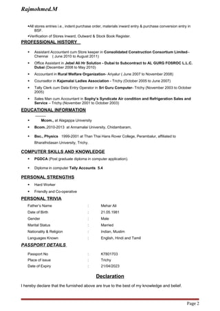 Rajmohmed.M
All stores entries i.e., indent purchase order, materials inward entry & purchase conversion entry in
BSF.
Verification of Stores Inward, Outward & Stock Book Register.
PROFESSIONAL HISTORY
 Assistant Accountant cum Store keeper in Consolidated Construction Consortium Limited–
Chennai ( June 2010 to August 2011)
 Office Assistant in Jebel Ali Hr Solution - Dubai to Subcontract to AL GURG FOSROC L.L.C.
Dubai (December 2008 to May 2010)
 Accountant in Rural Welfare Organization- Ariyalur ( June 2007 to November 2008)
 Counsellor in Kajamalai Ladies Association - Trichy (October 2005 to June 2007)
 Tally Clerk cum Data Entry Operator in Sri Guru Computer- Trichy (November 2003 to October
2005)
 Sales Man cum Accountant in Sophy’s Syndicate Air condition and Refrigeration Sales and
Service – Trichy (November 2001 to October 2003)
EDUCATIONAL INFORMATION
 Mcom., at Alagappa University
 Bcom.,2010-2013 at Annamalai University, Chidambaram,
 Bsc., Physics 1999-2001 at Than Thai Hans Rover College, Perambalur, affiliated to
Bharathidasan University, Trichy.
COMPUTER SKILLS AND KNOWLEDGE
 PGDCA (Post graduate diploma in computer application).
 Diploma in computer Tally Accounts 5.4
PERSONAL STRENGTHS
 Hard Worker
 Friendly and Co-operative
PERSONAL TRIVIA
Father’s Name : Mehar Ali
Date of Birth : 21.05.1981
Gender : Male
Marital Status : Married
Nationality & Religion : Indian, Muslim
Languages Known : English, Hindi and Tamil
PASSPORT DETAILS
Passport No : K7801703
Place of issue : Trichy
Date of Expiry : 21/04/2023
Declaration
I hereby declare that the furnished above are true to the best of my knowledge and belief.
Page 2
 
