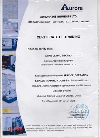 AURORA
1001 East Pender Street ,
Aurora
INSTRUMENTS LTD
Vancouver , B.C., Canada , VGA 1W2
!.
CERTIFICATE OF TRAINING
This is to certify that.
AMAN UL HAQ SIDDIQUI
Sales & Application Engineer
Kawther lbrahim Abdulkadir & Partners Co. Ltd
has successfully completed SERVICE,OPERATION
& SALES TRAINING COURSE on Autornated t-iquid
Handling, Atomic Absorption Spectrometer and Microwarr*
Digestion SYstem
at Aurora Training Center in Shunde Cnina
from Decernber 1'1th to 15ih 2015
Aurora Instrument Ltd is a worlclwide leader in the design and development of lab
automation solutions for life science, environmental science, di'ug discovery/safety and
chemical analysis research. www.aurorabiomed.com
 