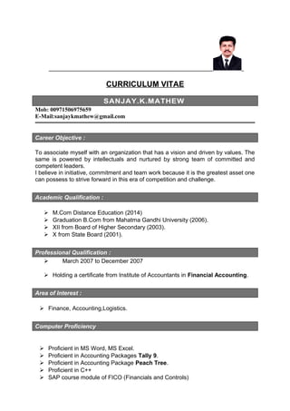 CURRICULUM VITAE
SANJAY.K.MATHEW
Mob: 00971506975659
E-Mail:sanjaykmathew@gmail.com
Career Objective :
To associate myself with an organization that has a vision and driven by values. The
same is powered by intellectuals and nurtured by strong team of committed and
competent leaders.
I believe in initiative, commitment and team work because it is the greatest asset one
can possess to strive forward in this era of competition and challenge.
Academic Qualification :
 M.Com Distance Education (2014)
 Graduation B.Com from Mahatma Gandhi University (2006).
 XII from Board of Higher Secondary (2003).
 X from State Board (2001).
Professional Qualification :
 March 2007 to December 2007
 Holding a certificate from Institute of Accountants in Financial Accounting.
Area of Interest :
 Finance, Accounting,Logistics.
Computer Proficiency
 Proficient in MS Word, MS Excel.
 Proficient in Accounting Packages Tally 9.
 Proficient in Accounting Package Peach Tree.
 Proficient in C++
 SAP course module of FICO (Financials and Controls)
 