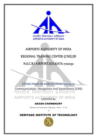 AIRPORTS AUTHORITY OF INDIA
REGIONAL TRAINING CENTER (CNS),ER
N.S.C.B.I AIRPORT,KOLKATA-700052
A Project Report On winter Vocational Training in-
Communication, Navigation and Surveillance (CNS)
Submitted By-
AKASH CHOWDHURY
Electronics & Communication Engineering - B.Tech – 3rd
Year
of
HERITAGE INSTITUTE OF TECHNOLOGY
 