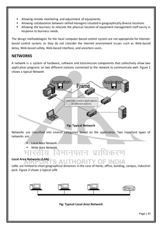 Page | 47
 Allowing remote monitoring and adjustment of equipments,
 Allowing collaboration between skilled managers situated in geographically diverse locations
 Allowing the business to relocate the physical location of equipment management staff easily in
response to business needs.
The design methodologies for the local computer-based control system are not appropriate for Internet-
based control system, as they do not consider the Internet environment issues such as Web-based
delay, Web-based safety, Web-based interface, and uncertain users.
NETWORKS
A network is a system of hardware, software and transmission components that collectively allow two
application programs on two different stations connected to the network to communicate well. Figure 1
shows a typical Network
Fig: Typical Network
Networks are classified into several categories based on the application. Two important types of
networks are:
 Local Area Network
 Wide Area Network
Local Area Networks (LAN)
LANs are limited to short geographical distances in the case of home, office, building, campus, industrial
park. Figure 2 shows a typical LAN
Fig: Typical Local Area Network
 