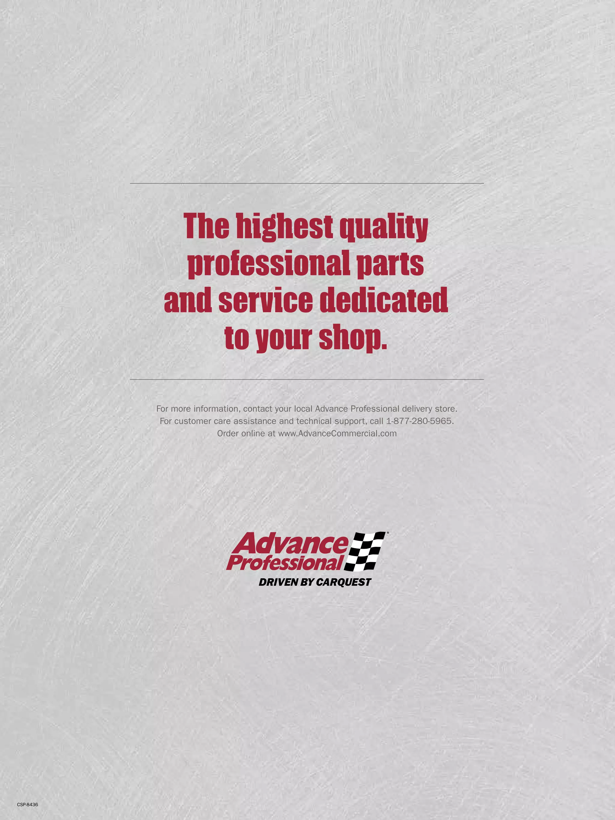 For more information, contact your local Advance Professional delivery store.
For customer care assistance and technical support, call 1-877-280-5965.
Order online at www.AdvanceCommercial.com
The highest quality
professional parts
and service dedicated
to your shop.
CSP-8436
 