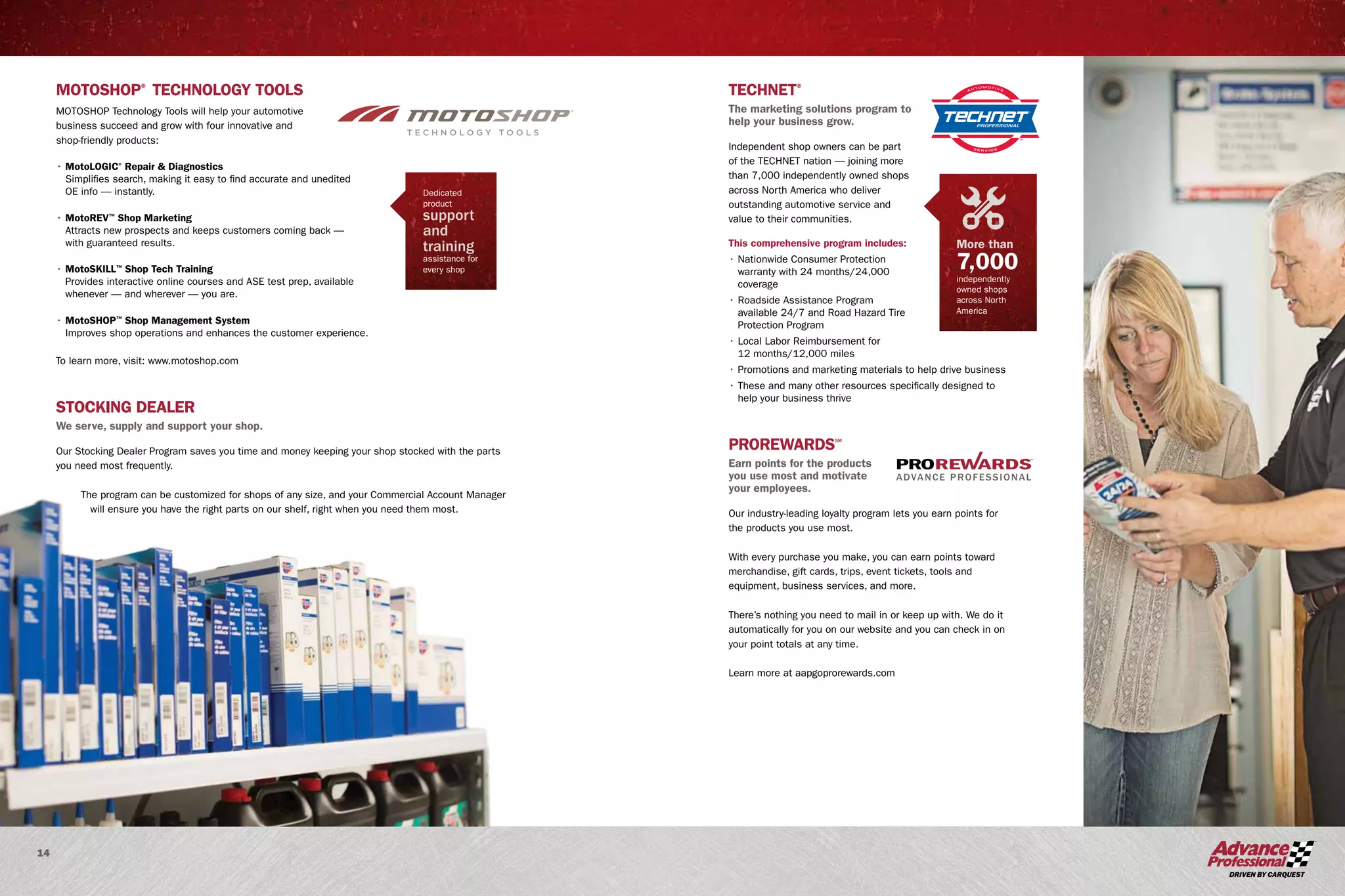 14
STOCKING DEALER
We serve, supply and support your shop.
Our Stocking Dealer Program saves you time and money keeping your shop stocked with the parts
you need most frequently.
The program can be customized for shops of any size, and your Commercial Account Manager
will ensure you have the right parts on our shelf, right when you need them most.
MOTOSHOP®
TECHNOLOGY TOOLS
MOTOSHOP Technology Tools will help your automotive
business succeed and grow with four innovative and
shop-friendly products:
• MotoLOGIC®
Repair  Diagnostics
Simplifies search, making it easy to find accurate and unedited
OE info — instantly.
• MotoREV™
Shop Marketing
Attracts new prospects and keeps customers coming back —
with guaranteed results.
• MotoSKILL™
Shop Tech Training
Provides interactive online courses and ASE test prep, available
whenever — and wherever — you are.
• MotoSHOP™
Shop Management System
Improves shop operations and enhances the customer experience.
To learn more, visit: www.motoshop.com
TECHNET®
The marketing solutions program to
help your business grow.
Independent shop owners can be part
of the TECHNET nation — joining more
than 7,000 independently owned shops
across North America who deliver
outstanding automotive service and
value to their communities.
This comprehensive program includes:
• Nationwide Consumer Protection
warranty with 24 months/24,000
coverage
• Roadside Assistance Program
available 24/7 and Road Hazard Tire
Protection Program
• Local Labor Reimbursement for
12 months/12,000 miles
• Promotions and marketing materials to help drive business
• These and many other resources specifically designed to
help your business thrive
PROREWARDSSM
Earn points for the products
you use most and motivate
your employees.
Our industry-leading loyalty program lets you earn points for
the products you use most.
With every purchase you make, you can earn points toward
merchandise, gift cards, trips, event tickets, tools and
equipment, business services, and more.
There’s nothing you need to mail in or keep up with. We do it
automatically for you on our website and you can check in on
your point totals at any time.
Learn more at aapgoprorewards.com
SM
ADVANCE PROFESSIONAL
More than
7,000
independently
owned shops
across North
America
Dedicated
product
support
and
training
assistance for
every shop
 