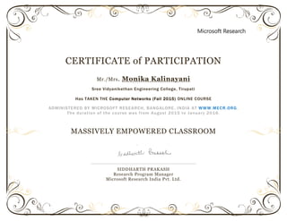 CERTIFICATE of PARTICIPATION
Mr./Mrs. Monika Kalinayani
Sree Vidyanikethan Engineering College, Tirupati
Has TAKEN THE Computer Networks (Fall 2015) ONLINE COURSE
ADMINISTERED BY MICROSOFT RESEARCH, BANGALORE, INDIA AT WWW.MECR.ORG.
The duration of the course was from August 2015 to January 2016.
MASSIVELY EMPOWERED CLASSROOM
SIDDHARTH PRAKASH
Research Program Manager
Microsoft Research India Pvt. Ltd.
 