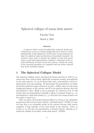 Spherical collapse of warm dark matter
Timothy Chan
March 2, 2015
Abstract
A region in which a small and spherically symmetric density per-
turbation sits on top of a uniform background can be shown to evolve
independently of the background. In this report, the gravitational col-
lapse of a spherical tophat perturbation is numerically simulated. An
attempt is them made to simulate the collapse of warm dark matter
using a sound speed approximation, leading to a discussion of the ve-
locity distribution of matter in the early universe. Finally, the results
of the numerical simulation are compared with the results expected
from Jeans instability analysis.
1 The Spherical Collapse Model
The spherical collapse model, introduced by Gunn and Gott in 1972 [1], as-
sumes that there existed small, spherically symmetric density perturbations
in the early universe. It can be shown that such a perturbation evolves in-
dependently of its surroundings. To characterise the perturbation, we deﬁne
the density inside the region of interest as ρ(R) = δ(R)¯ρ, where ¯ρ is the mean
background density of the universe and R is the physical distance from the
perturbation’s center. While ρ can, in principle, be a function of R, we will
assume that our perturbation is initially a sphere of constant density ρi > ¯ρi
surrounded by a shell with density ρi < ¯ρi such that the average density over
the region is equal to ¯ρi.
Since we ignore all non-gravitational eﬀects in section 2, the simulation
presented in that section is only valid for “cold dark matter” (CDM). It turns
out that this is an acceptable model of the universe because dark matter
comprises a large majority of the total matter in the universe. Later, in
section 3, we will give the perturbation a thermal velocity, allowing us to
model the collapse of so-called “warm dark matter” (WDM).
1
 