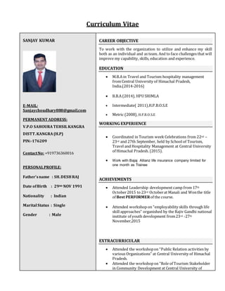 Curriculum Vitae
SANJAY KUMAR
E-MAIL:
Sanjaychoudhary888@gmail.com
PERMANENT ADDRESS:
V.P.O SAHOURA TEHSILKANGRA
DISTT.KANGRA (H.P)
PIN:-176209
ContactNo: +919736360016
PERSONALPROFILE:
Father’sname : SH.DESHRAJ
Date ofBirth : 29ND NOV 1991
Nationality : Indian
Marital Status : Single
Gender : Male
CAREER OBJECTIVE
To work with the organization to utilize and enhance my skill
both as an individual and as team. And to face challenges that will
improve my capability, skills, education and experience.
EDUCATION
 M.B.A in Travel and Tourism hospitality management
from Central University of Himachal Pradesh,
India.(2014-2016)
 B.B.A (2014), HPU SHIMLA
 Intermediate( 2011),H.P.B.O.S.E
 Metric (2008), H.P.B.O.S.E
WORKING EXPERIENCE
 Coordinated in Tourism week Celebrations from 22nd –
23rd and 27th September, held by School of Tourism,
Travel and Hospitality Management at Central University
of Himachal Pradesh. (2015).
 Work with Bajaj Allianz life insurance company limited for
one month as Trainee
ACHIEVEMENTS
 Attended Leadership development camp from 17th
October2015 to 23rd Octoberat Manali and Wonthe title
of Best PERFORMERof the course.
 Attended workshop on “employability skills through life
skill approaches” organished by the Rajiv Gandhi national
institute of youth development from23rd -27th
November,2015
EXTRACURRICULAR
 Attended the workshopon “Public Relation activities by
various Organizations” at Central University of Himachal
Pradesh.
 Attended the workshopon “Role of Tourism Stakeholder
in Community Development at Central University of
 