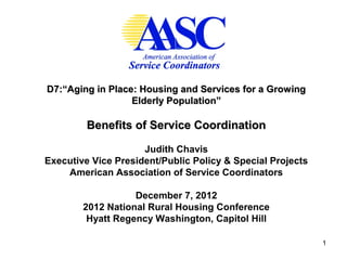 D7:“Aging in Place: Housing and Services for a Growing
                  Elderly Population”

         Benefits of Service Coordination

                     Judith Chavis
Executive Vice President/Public Policy & Special Projects
    American Association of Service Coordinators

                   December 7, 2012
        2012 National Rural Housing Conference
         Hyatt Regency Washington, Capitol Hill

                                                            1
 