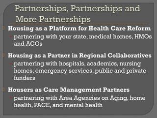    Housing as a Platform for Health Care Reform
    • partnering with your state, medical homes, HMOs
      and ACOs
   Housing as a Partner in Regional Collaboratives
    • partnering with hospitals, academics, nursing
      homes, emergency services, public and private
      funders
   Housers as Care Management Partners
    • partnering with Area Agencies on Aging, home
      health, PACE, and mental health
 