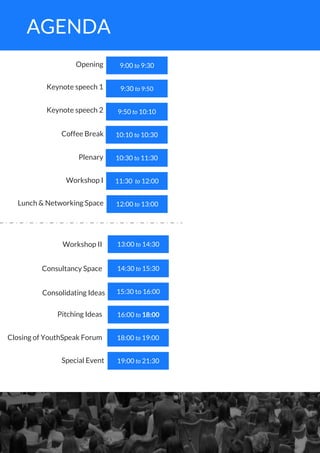 9:00 to 9:30
9:30 to 9:50
9:50 to 10:10
10:10 to 10:30
10:30 to 11:30
11:30 to 12:00
12:00 to 13:00
Keynote speech 1
Opening
Keynote speech 2
Coffee Break
Plenary
Workshop I
Lunch & Networking Space
13:00 to 14:30
15:30 to 16:00
16:00 to 18:00
18:00 to 19:00
19:00 to 21:30
Workshop II
Consultancy Space
Consolidating Ideas
Pitching Ideas
Closing of YouthSpeak Forum
14:30 to 15:30
Special Event
AGENDA
 