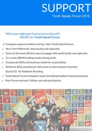 What you might gain from partnership with
AIESEC for Youth Speak Forum
SUPPORT
✓ Company exposures before/ during / after Youth Speak Forum.
✓ Hear from Millennials’ ideas locally and regionally.
✓ Seek out the most efficient ways to engage with youth locally and regionally.
✓ Co-create ASEAN leading trends among youth.
✓ Incorporate SDGs into business model for sustainability.
✓ Reinforce SDG commitment with event on International Volunteer
Day(5/12) for Employer Branding.
✓ Youth Speak Forum evaluation report (including feedback from participants)
✓ Post-Forum outreach / follow-ups with participants.
 
Youth Speak Forum 2016
 