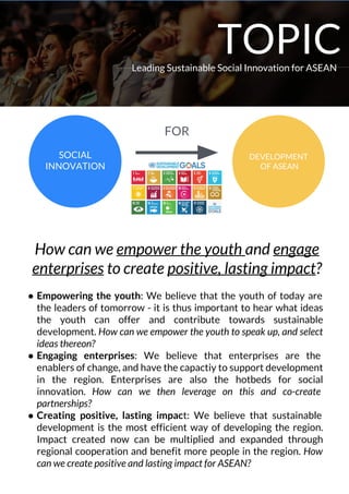 Leading Sustainable Social Innovation for ASEAN
SOCIAL
INNOVATION
DEVELOPMENT
OF ASEAN
How can we empower the youth and engage
enterprises to create positive, lasting impact?
● Empowering the youth: We believe that the youth of today are
the leaders of tomorrow - it is thus important to hear what ideas
the youth can offer and contribute towards sustainable
development. How can we empower the youth to speak up, and select
ideas thereon?
● Engaging enterprises: We believe that enterprises are the
enablers of change, and have the capactiy to support development
in the region. Enterprises are also the hotbeds for social
innovation. How can we then leverage on this and co-create
partnerships?
● Creating positive, lasting impact: We believe that sustainable
development is the most efficient way of developing the region.
Impact created now can be multiplied and expanded through
regional cooperation and benefit more people in the region. How
can we create positive and lasting impact for ASEAN?
FOR
TOPIC
 