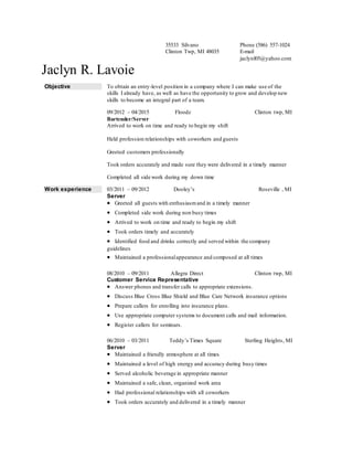 35533 Silvano
Clinton Twp, MI 48035
Phone (586) 557-1024
E-mail
jaclynl05@yahoo.com
Jaclyn R. Lavoie
Objective To obtain an entry-level position in a company where I can make use of the
skills I already have, as well as have the opportunity to grow and develop new
skills to become an integral part of a team.
09/2012 – 04/2015 Floodz Clinton twp, MI
Bartender/Server
Arrived to work on time and ready to begin my shift
Held profession relationships with coworkers and guests
Greeted customers professionally
Took orders accurately and made sure they were delivered in a timely manner
Completed all side work during my down time
Work experience 03/2011 – 09/2012 Dooley’s Roseville , MI
Server
 Greeted all guests with enthusiasmand in a timely manner
 Completed side work during non busy times
 Arrived to work on time and ready to begin my shift
 Took orders timely and accurately
 Identified food and drinks correctly and served within the company
guidelines
 Maintained a professionalappearance and composed at all times
08/2010 – 09/2011 Allegra Direct Clinton twp, MI
Customer Service Representative
 Answer phones and transfer calls to appropriate extensions.
 Discuss Blue Cross Blue Shield and Blue Care Network insurance options
 Prepare callers for enrolling into insurance plans.
 Use appropriate computer systems to document calls and mail information.
 Register callers for seminars.
06/2010 – 03/2011 Teddy’s Times Square Sterling Heights, MI
Server
 Maintained a friendly atmosphere at all times
 Maintained a level of high energy and accuracy during busy times
 Served alcoholic beverage in appropriate manner
 Maintained a safe, clean, organized work area
 Had professional relationships with all coworkers
 Took orders accurately and delivered in a timely manner
 