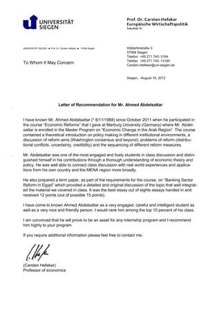 Letter of Recommendation for Mr. Ahmed Abdelsattar
I have known Mr. Ahmed Abdelsattar (* 8/11/1988) since October 2011 when he participated in
the course “Economic Reforms” that I gave at Marburg University (Germany) where Mr. Abdel-
sattar is enrolled in the Master Program on “Economic Change in the Arab Region”. The course
contained a theoretical introduction on policy making in different institutional environments, a
discussion of reform aims (Washington consensus and beyond), problems of reform (distribu-
tional conflicts, uncertainty, credibility) and the sequencing of different reform measures.
Mr. Abdelsattar was one of the most engaged and lively students in class discussion and distin-
guished himself in his contributions through a thorough understanding of economic theory and
policy. He was well able to connect class discussion with real world experiences and applica-
tions from his own country and the MENA region more broadly.
He also prepared a term paper, as part of the requirements for the course, on “Banking Sector
Reform in Egypt” which provided a detailed and original discussion of the topic that well integrat-
ed the material we covered in class. It was the best essay out of eights essays handed in and
received 12 points (out of possible 15 points).
I have come to known Ahmed Abdelsattar as a very engaged, careful and intelligent student as
well as a very nice and friendly person. I would rank him among the top 10 percent of his class.
I am convinced that he will prove to be an asset for any internship program and I recommend
him highly to your program.
If you require additional information please feel free to contact me.
(Carsten Hefeker)
Professor of economics
UNIVERSITÄT SIEGEN  Prof. Dr. Carsten Hefeker  57068 Siegen Hölderlinstraße 3
To Whom It May Concern
57068 Siegen
Telefon +49 271 740-3184
Telefax +49 271 740-13184
Carsten.Hefeker@uni-siegen.de
Siegen, -August 16, 2012
 