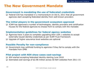© 2011 Karthik Ethirajan, all rights reserved
11
The New Government Mandate
The Open Government Initiative
Government is mandating the use of federated credentials
 Federal CIO has mandated in a memorandum on Oct 6, 2011 that all government
agencies start accepting federated identity from well-known providers
The initial players in the government ecosystem approved
 ICAM has approved a number of technologies, identity providers and certification
houses for the federal agencies to choose from to comply with the mandate
Implementation guidelines for federal agency websites
 Agencies have 3 years to complete upgrading their LOA 1 websites to accept
externally-issued identity credentials as per ICAM Trust Framework
 Upgrade of higher assurance level websites are optional
Possible Penalty for non-compliance
 Government may withhold funding to agencies if they fail to comply with the
mandate from OMB
Pilot project with NIH show cases cost-savings
 NIH started accepting federated identity starting June 2010
 Estimated cost-savings of $2.98 million across 50 NIH websites from 2011-15
 