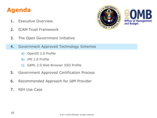 © 2011 Karthik Ethirajan, all rights reserved
15
Agenda
1. Executive Overview
2. ICAM Trust Framework
3. The Open Government Initiative
4. Government Approved Technology Schemes
a) OpenID 2.0 Profile
b) IMI 1.0 Profile
c) SAML 2.0 Web Browser SSO Profile
5. Government Approved Certification Process
6. Recommended Approach for IdM Provider
7. NIH Use Case
 