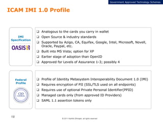 © 2011 Karthik Ethirajan, all rights reserved
18
ICAM IMI 1.0 Profile
 Profile of Identity Metasystem Interoperability Document 1.0 (IMI)
 Requires encryption of PII (SSL/TLS used on all endpoints)
 Requires use of optional Private Personal Identifier(PPID)
 Managed cards only (from approved ID Providers)
 SAML 1.1 assertion tokens only
IMI
Specification
 Analogous to the cards you carry in wallet
 Open Source & industry standards
 Supported by Azigo, CA, Equifax, Google, Intel, Microsoft, Novell,
Oracle, Paypal, etc.
 Built into MS Vista; option for XP
 Earlier stage of adoption than OpenID
 Approved for Levels of Assurance 1-3; possibly 4
Federal
Profile
Government Approved Technology Schemes
 